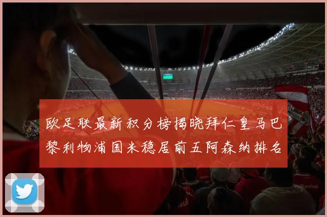 欧足联最新积分榜揭晓拜仁皇马巴黎利物浦国米稳居前五阿森纳排名第七