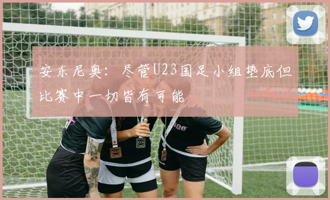 安东尼奥：尽管U23国足小组垫底但比赛中一切皆有可能