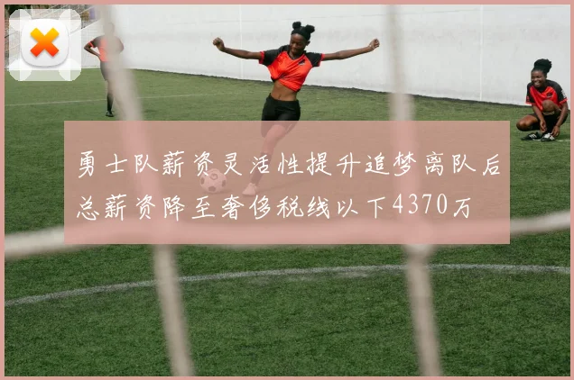 勇士队薪资灵活性提升追梦离队后总薪资降至奢侈税线以下4370万