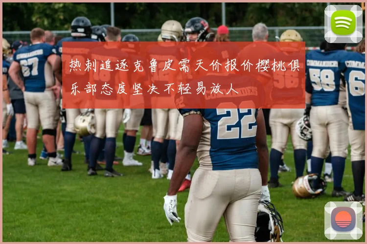 热刺追逐克鲁皮需天价报价樱桃俱乐部态度坚决不轻易放人