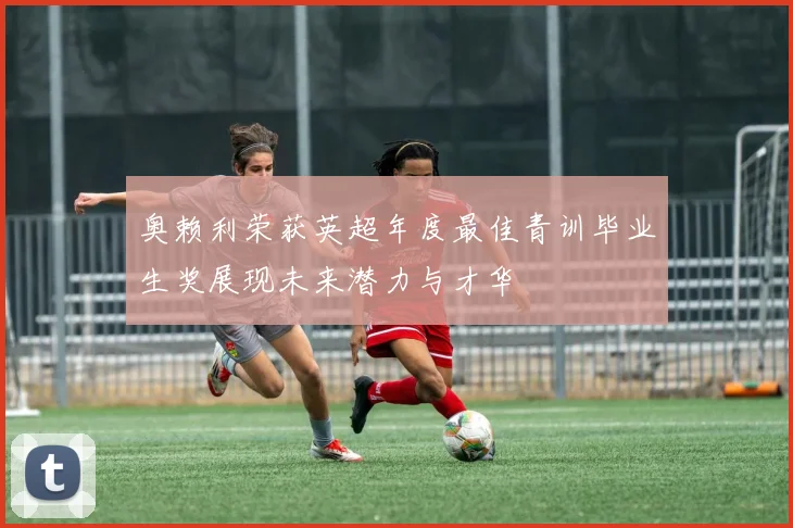 奥赖利荣获英超年度最佳青训毕业生奖展现未来潜力与才华
