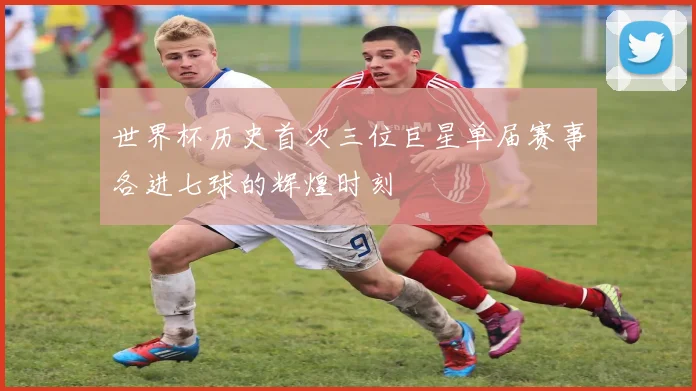 世界杯历史首次三位巨星单届赛事各进七球的辉煌时刻