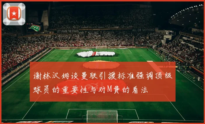 谢林汉姆谈曼联引援标准强调顶级球员的重要性与对M费的看法