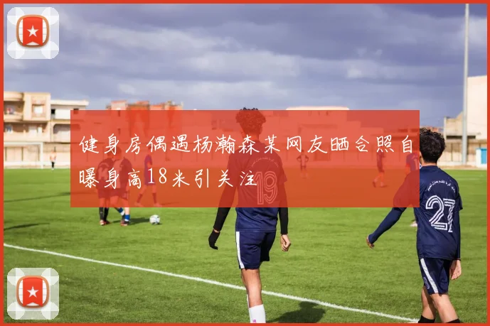 健身房偶遇杨瀚森某网友晒合照自曝身高18米引关注