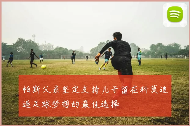 帕斯父亲坚定支持儿子留在科莫追逐足球梦想的最佳选择