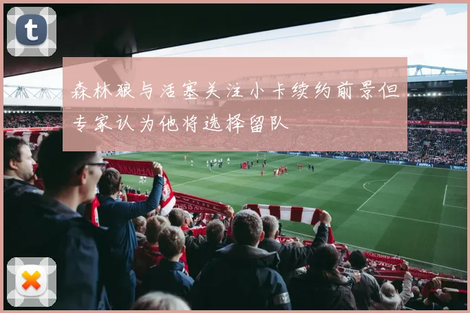 森林狼与活塞关注小卡续约前景但专家认为他将选择留队