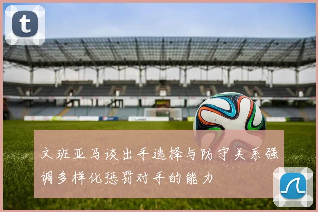 文班亚马谈出手选择与防守关系强调多样化惩罚对手的能力