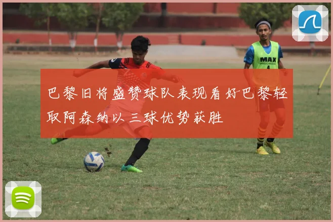 巴黎旧将盛赞球队表现看好巴黎轻取阿森纳以三球优势获胜