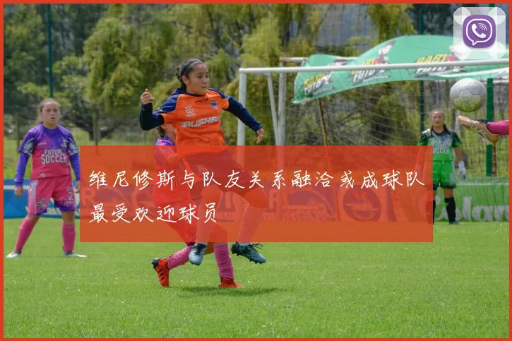 维尼修斯与队友关系融洽或成球队最受欢迎球员