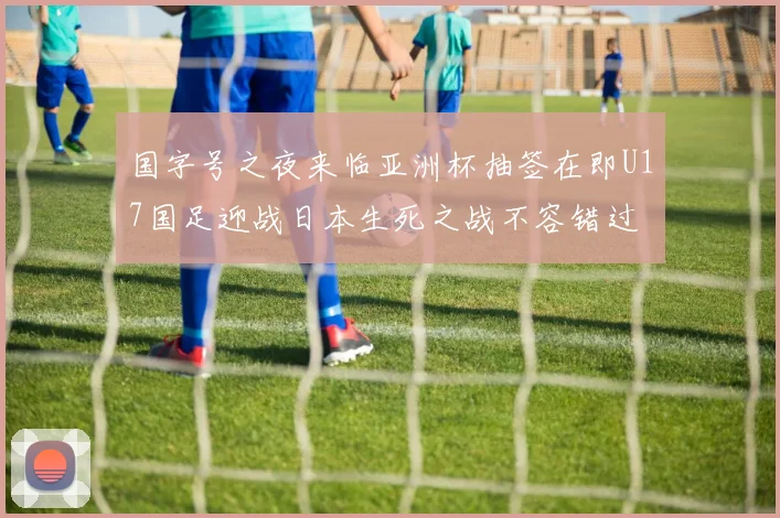 国字号之夜来临亚洲杯抽签在即U17国足迎战日本生死之战不容错过