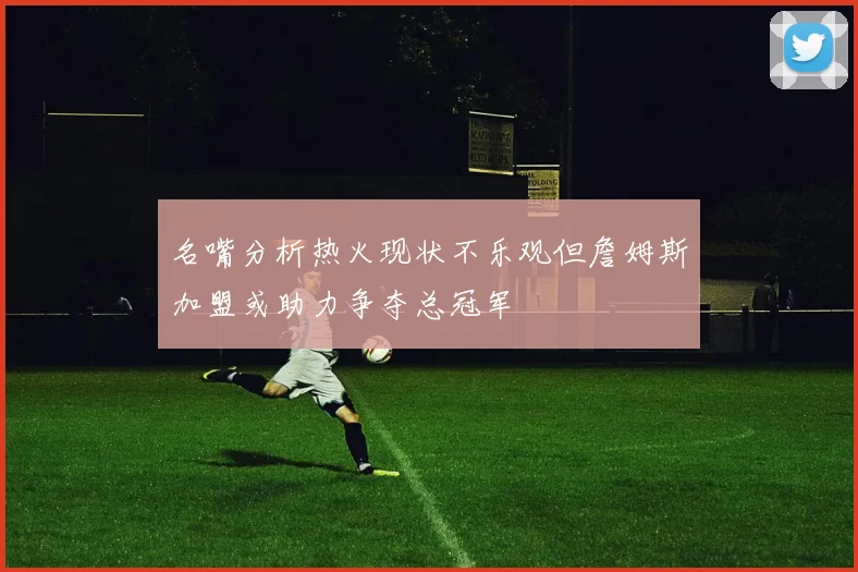 名嘴分析热火现状不乐观但詹姆斯加盟或助力争夺总冠军