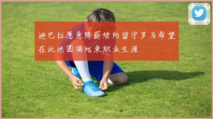 迪巴拉愿意降薪续约留守罗马希望在此地圆满结束职业生涯