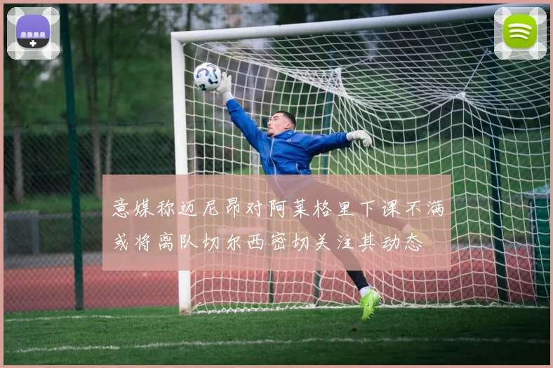 意媒称迈尼昂对阿莱格里下课不满或将离队切尔西密切关注其动态