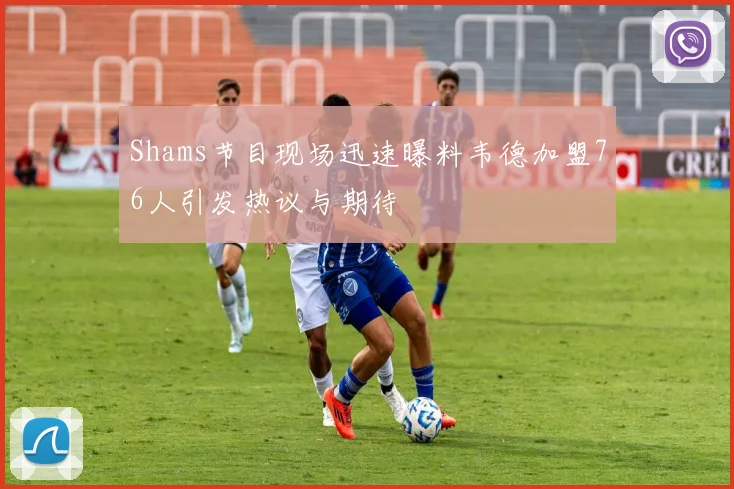 Shams节目现场迅速曝料韦德加盟76人引发热议与期待