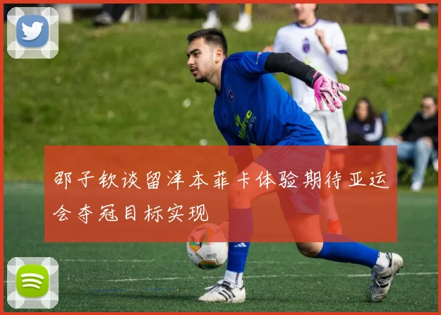 邵子钦谈留洋本菲卡体验期待亚运会夺冠目标实现