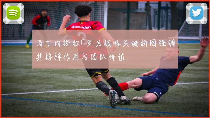马丁内斯称C罗为战略关键拼图强调其榜样作用与团队价值
