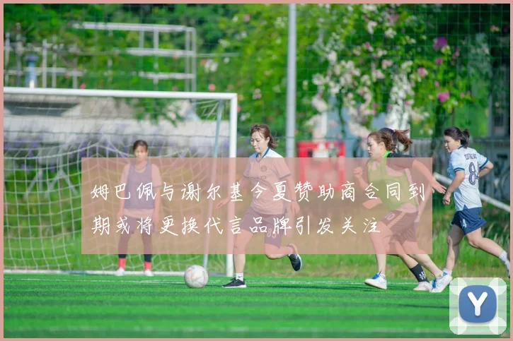 姆巴佩与谢尔基今夏赞助商合同到期或将更换代言品牌引发关注
