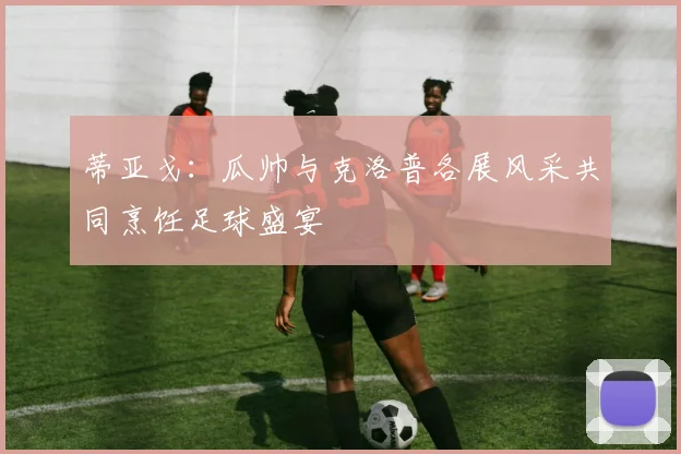 蒂亚戈：瓜帅与克洛普各展风采共同烹饪足球盛宴
