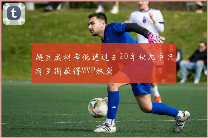 超巨成材率低迷过去20年状元中只有罗斯获得MVP殊荣