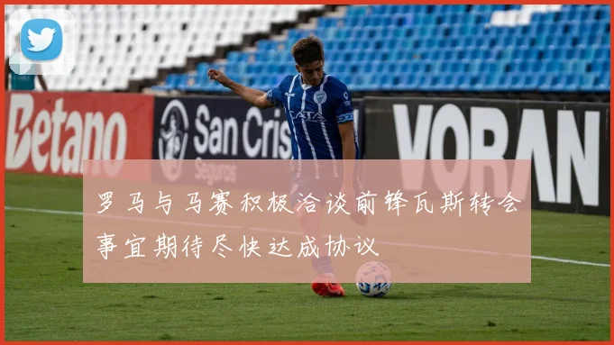 罗马与马赛积极洽谈前锋瓦斯转会事宜期待尽快达成协议