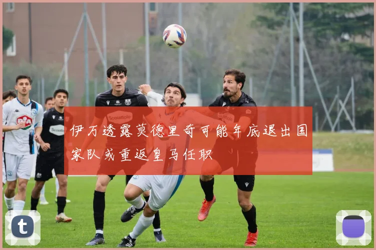 伊万透露莫德里奇可能年底退出国家队或重返皇马任职