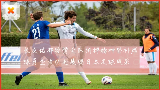 长友佑都称赞全队拼搏精神替补席球员全力以赴展现日本足球风采