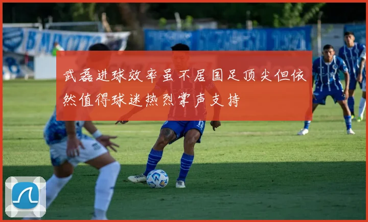 武磊进球效率虽不居国足顶尖但依然值得球迷热烈掌声支持
