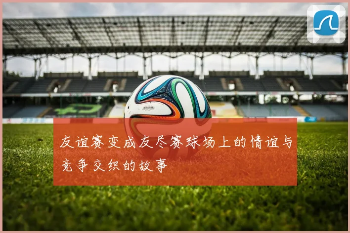 友谊赛变成友尽赛球场上的情谊与竞争交织的故事